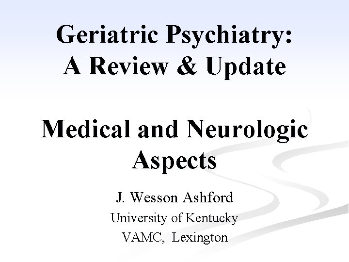 Geriatric Psychiatry: A Review & Update Medical and Neurologic Aspects J. Wesson Ashford University Geriatric Psychiatry: A Review & Update Medical and Neurologic Aspects J. Wesson Ashford University