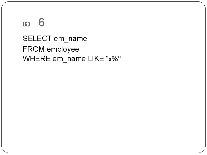 ขอ 6 SELECT em_name FROM employee WHERE em_name LIKE “ข%" 