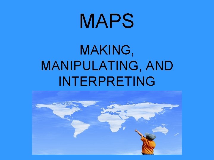 MAPS MAKING, MANIPULATING, AND INTERPRETING 