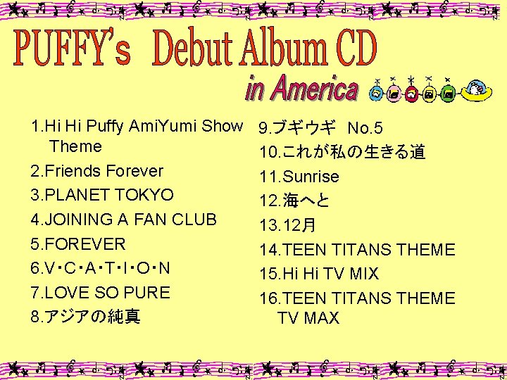 1. Hi Hi Puffy Ami. Yumi Show Theme 2. Friends Forever 3. PLANET TOKYO