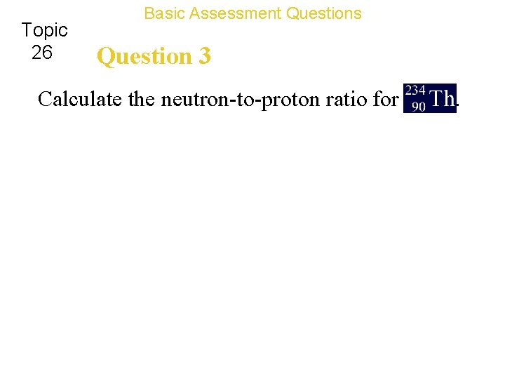 Topic 26 Basic Assessment Questions Question 3 Calculate the neutron-to-proton ratio for . 