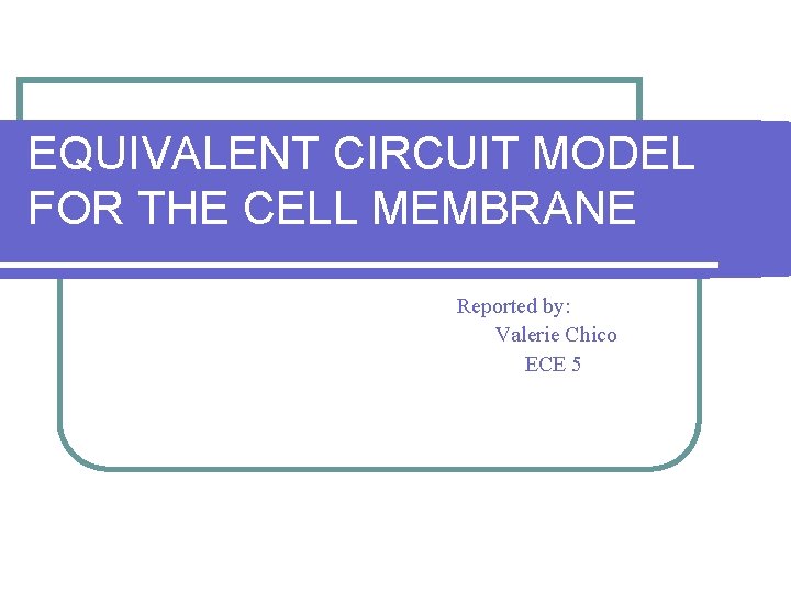 EQUIVALENT CIRCUIT MODEL FOR THE CELL MEMBRANE Reported by: Valerie Chico ECE 5 