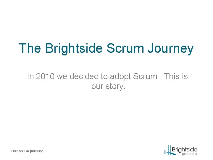 The Brightside Scrum Journey In 2010 we decided to adopt Scrum. This is our