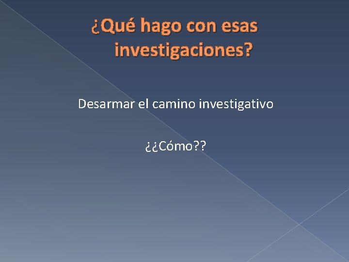 ¿Qué hago con esas investigaciones? Desarmar el camino investigativo ¿¿Cómo? ? 