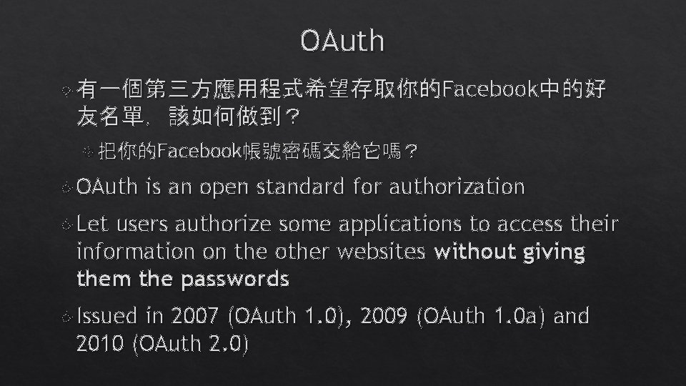 OAuth 有一個第三方應用程式希望存取你的Facebook中的好 友名單,該如何做到? 把你的Facebook帳號密碼交給它嗎? OAuth is an open standard for authorization Let users authorize OAuth 有一個第三方應用程式希望存取你的Facebook中的好 友名單,該如何做到? 把你的Facebook帳號密碼交給它嗎? OAuth is an open standard for authorization Let users authorize