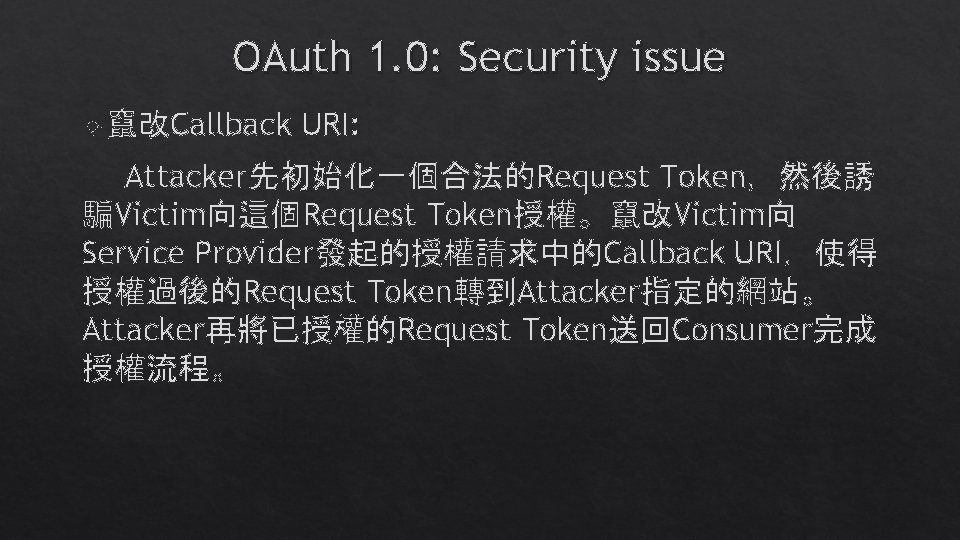 OAuth 1. 0: Security issue 竄改Callback URI: Attacker先初始化一個合法的Request Token,然後誘 騙Victim向這個Request Token授權。竄改Victim向 Service Provider發起的授權請求中的Callback URI,使得 OAuth 1. 0: Security issue 竄改Callback URI: Attacker先初始化一個合法的Request Token,然後誘 騙Victim向這個Request Token授權。竄改Victim向 Service Provider發起的授權請求中的Callback URI,使得