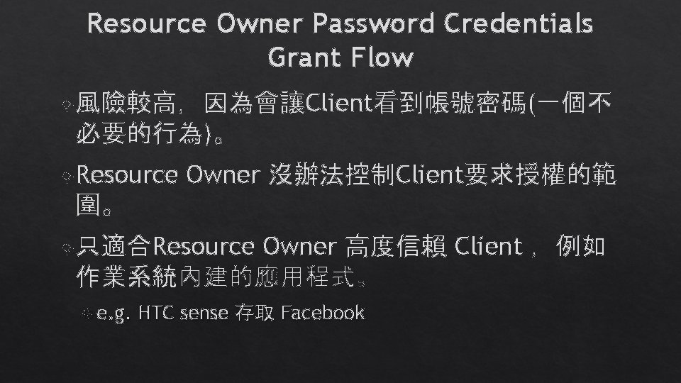 Resource Owner Password Credentials Grant Flow 風險較高,因為會讓Client看到帳號密碼(一個不 必要的行為)。 Resource Owner 沒辦法控制Client要求授權的範 圍。 Owner 高度信賴 Resource Owner Password Credentials Grant Flow 風險較高,因為會讓Client看到帳號密碼(一個不 必要的行為)。 Resource Owner 沒辦法控制Client要求授權的範 圍。 Owner 高度信賴