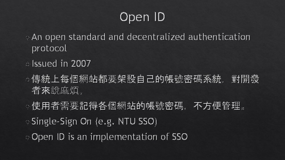 Open ID An open standard and decentralized authentication protocol Issued in 2007 傳統上每個網站都要架設自己的帳號密碼系統,對開發 者來說麻煩。 Open ID An open standard and decentralized authentication protocol Issued in 2007 傳統上每個網站都要架設自己的帳號密碼系統,對開發 者來說麻煩。