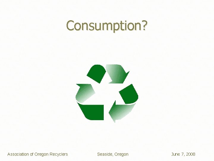 Consumption? Association of Oregon Recyclers Seaside, Oregon June 7, 2008 