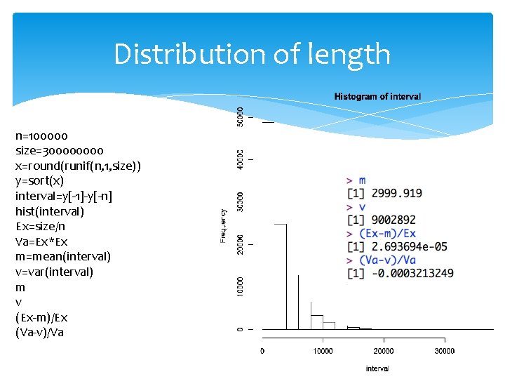 Distribution of length n=100000 size=30000 x=round(runif(n, 1, size)) y=sort(x) interval=y[-1]-y[-n] hist(interval) Ex=size/n Va=Ex*Ex m=mean(interval)