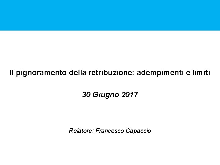 Il pignoramento della retribuzione: adempimenti e limiti 30 Giugno 2017 Relatore: Francesco Capaccio 