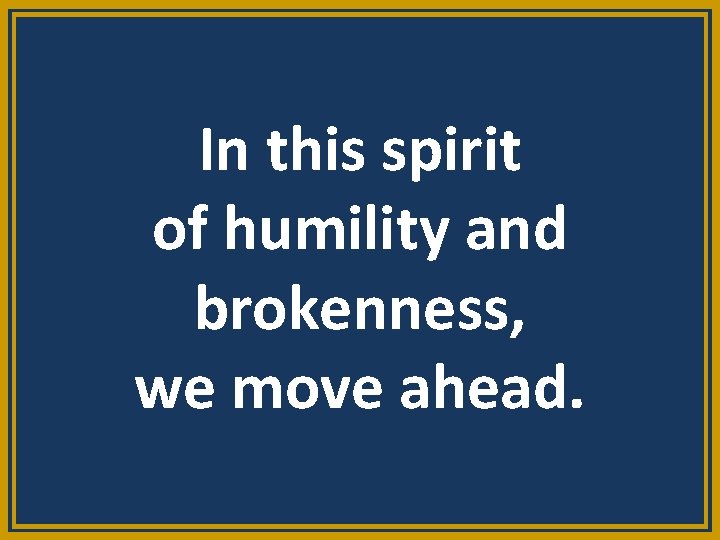 In this spirit of humility and brokenness, we move ahead. 