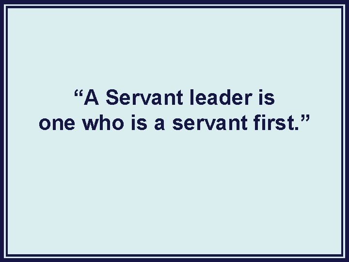 “A Servant leader is one who is a servant first. ” 