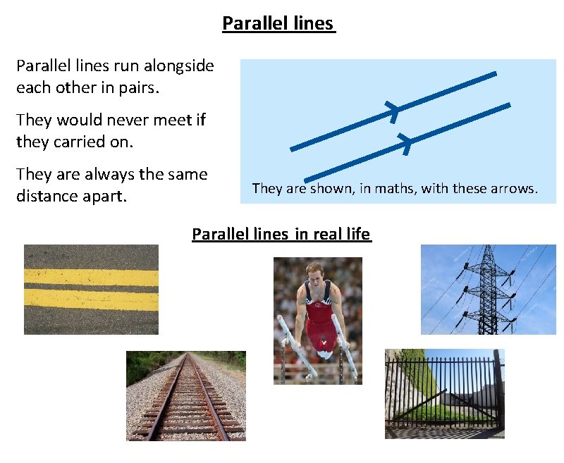 Parallel lines run alongside each other in pairs. They would never meet if they