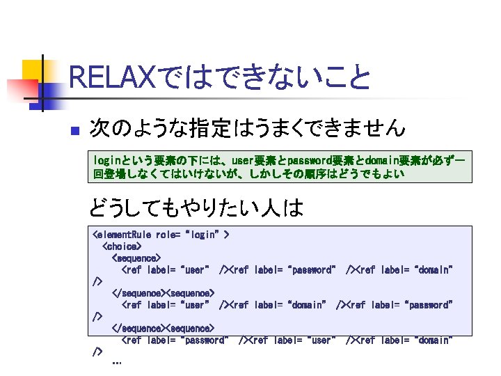 RELAXではできないこと n 次のような指定はうまくできません loginという要素の下には、user要素とpassword要素とdomain要素が必ず一 回登場しなくてはいけないが、しかしその順序はどうでもよい どうしてもやりたい人は <element. Rule role=“login”> <choice> <sequence> <ref label=“user” /><ref