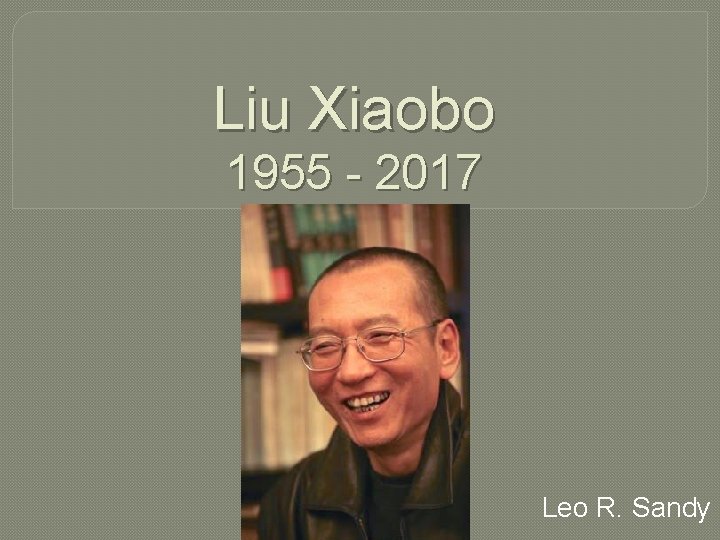 Liu Xiaobo 1955 - 2017 Leo R. Sandy 