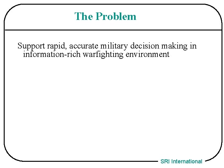 The Problem Support rapid, accurate military decision making in information-rich warfighting environment SRI International