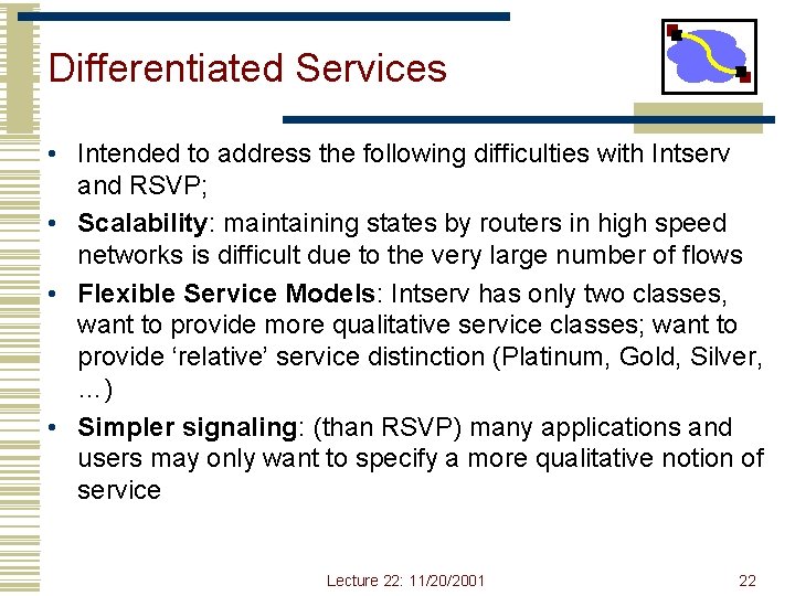 Differentiated Services • Intended to address the following difficulties with Intserv and RSVP; • Differentiated Services • Intended to address the following difficulties with Intserv and RSVP; •