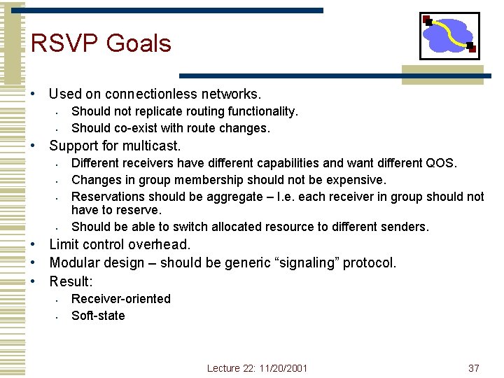 RSVP Goals • Used on connectionless networks. • • Should not replicate routing functionality. RSVP Goals • Used on connectionless networks. • • Should not replicate routing functionality.