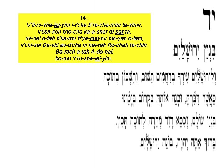 14. V'li-ru-sha-lai-yim i-r'cha b'ra-cha-mim ta-shuv, v'tish-kon b'to-cha ka-a-sher di-bar-ta. uv-nei o-tah b'ka-rov b'ya-mei-nu bin-yan