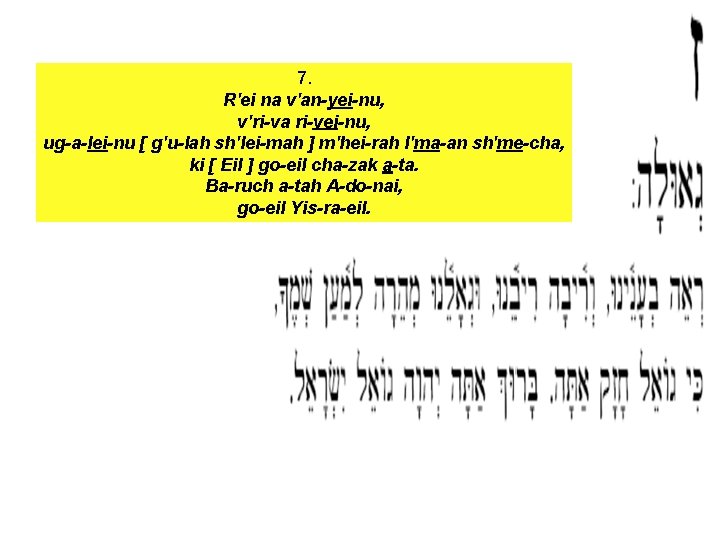 7. R'ei na v'an-yei-nu, v'ri-va ri-vei-nu, ug-a-lei-nu [ g'u-lah sh'lei-mah ] m'hei-rah l'ma-an sh'me-cha,