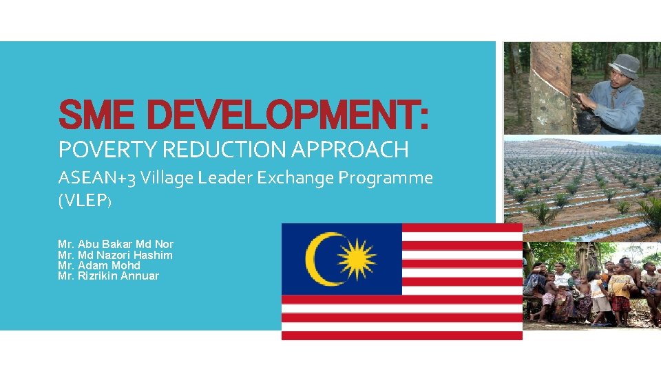 SME DEVELOPMENT: POVERTY REDUCTION APPROACH ASEAN+3 Village Leader Exchange Programme (VLEP) Mr. Abu Bakar SME DEVELOPMENT: POVERTY REDUCTION APPROACH ASEAN+3 Village Leader Exchange Programme (VLEP) Mr. Abu Bakar