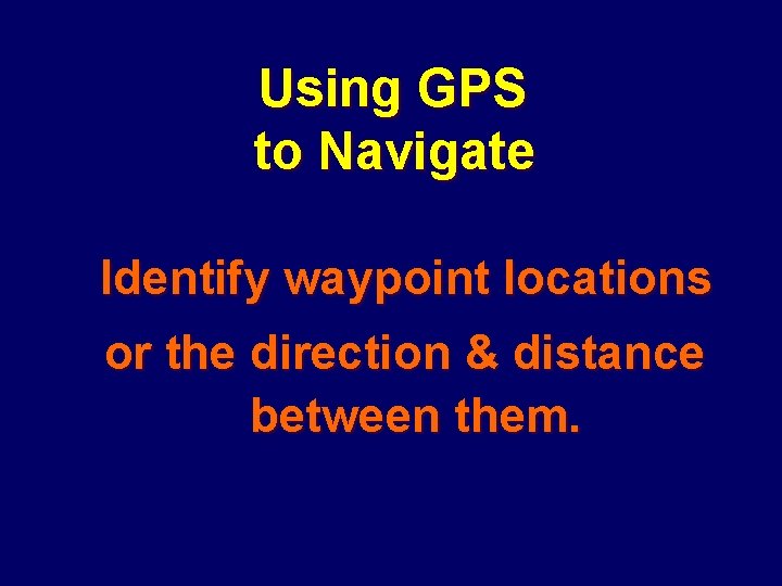 Using GPS to Navigate Identify waypoint locations or the direction & distance between them.