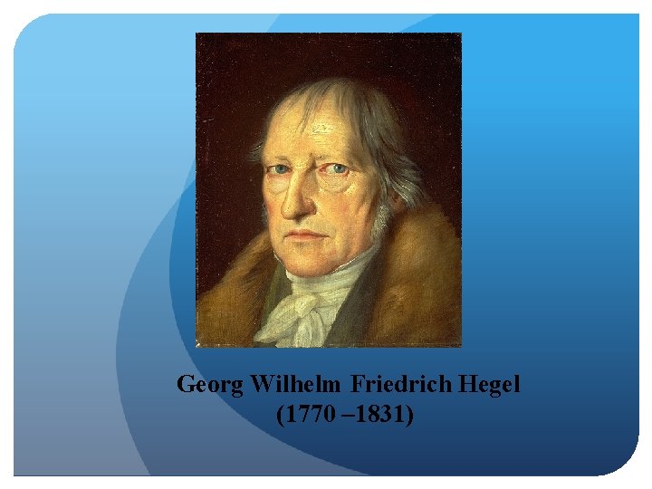 Georg Wilhelm Friedrich Hegel (1770 – 1831) 