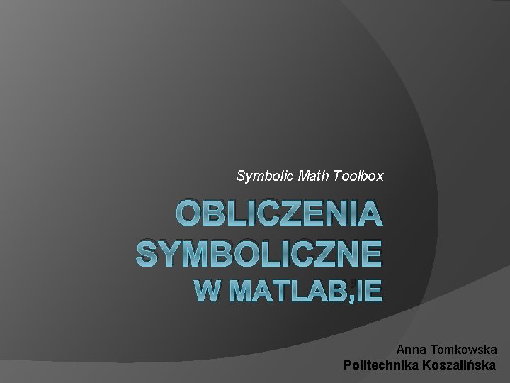 Symbolic Math Toolbox OBLICZENIA SYMBOLICZNE W MATLAB’IE Anna Tomkowska Politechnika Koszalińska 