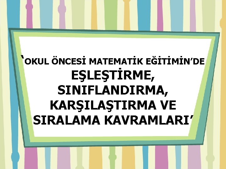 ‘OKUL ÖNCESİ MATEMATİK EĞİTİMİN’DE EŞLEŞTİRME, SINIFLANDIRMA, KARŞILAŞTIRMA VE SIRALAMA KAVRAMLARI’ 