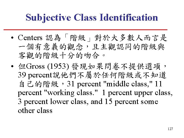 Subjective Class Identification • Centers 認為「階級」對於大多數人而言是 一個有意義的觀念，且主觀認同的階級與 客觀的階級十分的吻合。 • 但Gross (1953) 發現如果問卷不提供選項， 39 percent說他們不屬於任何階級或不知道