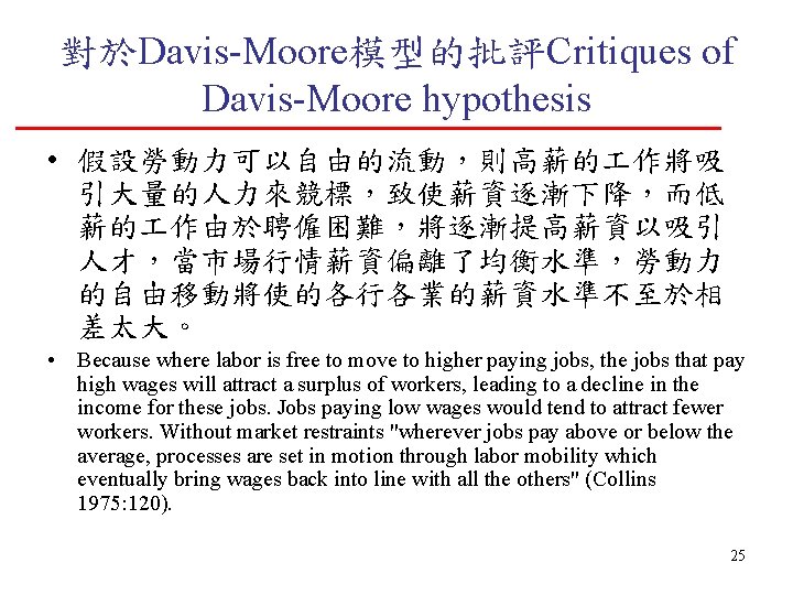 對於Davis-Moore模型的批評Critiques of Davis-Moore hypothesis • 假設勞動力可以自由的流動，則高薪的 作將吸 引大量的人力來競標，致使薪資逐漸下降，而低 薪的 作由於聘僱困難，將逐漸提高薪資以吸引 人才，當市場行情薪資偏離了均衡水準，勞動力 的自由移動將使的各行各業的薪資水準不至於相 差太大。 •