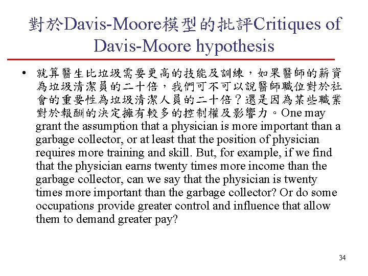 對於Davis-Moore模型的批評Critiques of Davis-Moore hypothesis • 就算醫生比垃圾需要更高的技能及訓練，如果醫師的薪資 為垃圾清潔員的二十倍，我們可不可以說醫師職位對於社 會的重要性為垃圾清潔人員的二十倍？還是因為某些職業 對於報酬的決定擁有較多的控制權及影響力。One may grant the assumption that