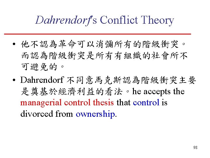 Dahrendorf's Conflict Theory • 他不認為革命可以消彌所有的階級衝突。 而認為階級衝突是所有有組織的社會所不 可避免的。 • Dahrendorf 不同意馬克斯認為階級衝突主要 是奠基於經濟利益的看法。he accepts the managerial