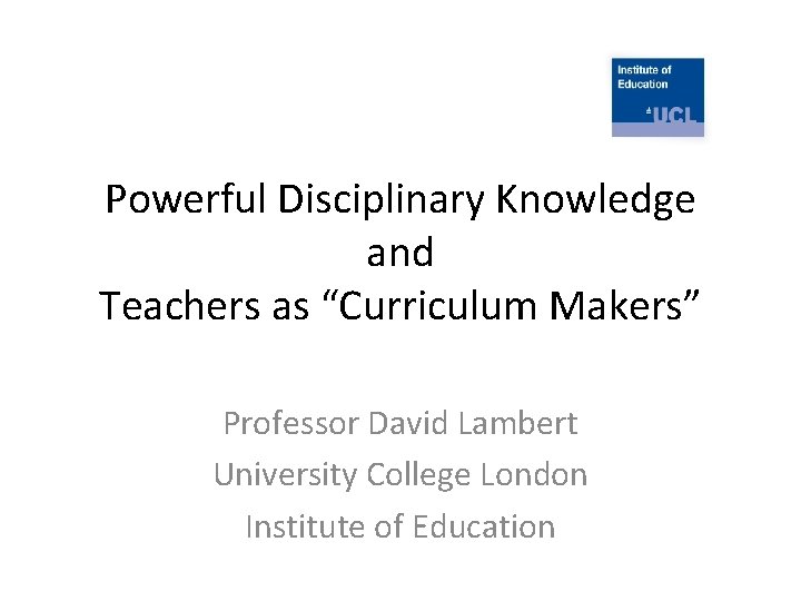 Powerful Disciplinary Knowledge and Teachers as “Curriculum Makers” Professor David Lambert University College London