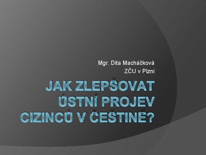 Mgr. Dita Macháčková ZČU v Plzni JAK ZLEPŠOVAT ÚSTNÍ PROJEV CIZINCŮ V ČEŠTINĚ? 