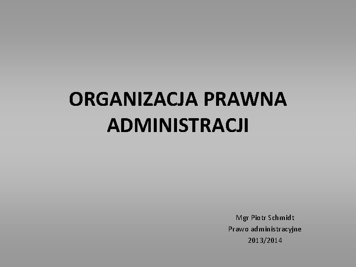 ORGANIZACJA PRAWNA ADMINISTRACJI Mgr Piotr Schmidt Prawo administracyjne 2013/2014 