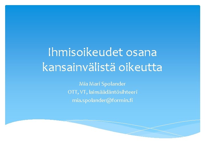 Ihmisoikeudet osana kansainvälistä oikeutta Mia Mari Spolander OTT, VT, lainsäädäntösihteeri mia. spolander@formin. fi 