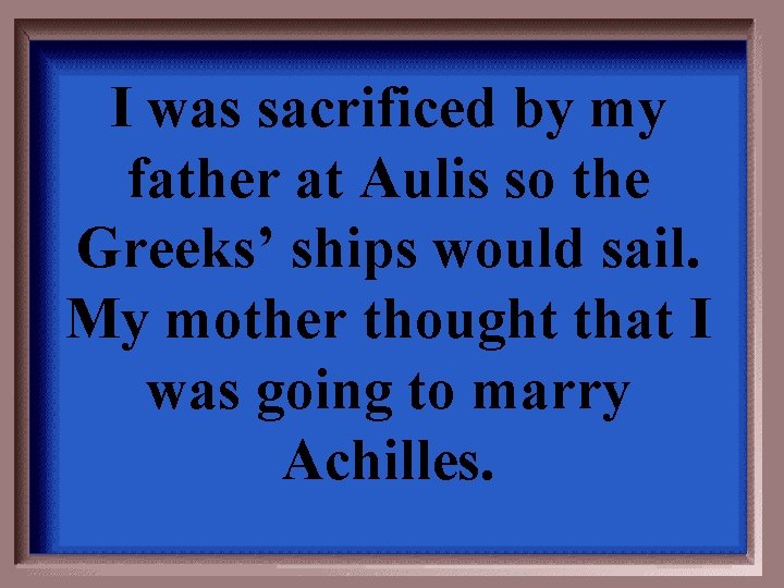 I was sacrificed by my father at Aulis so the Greeks’ ships would sail.
