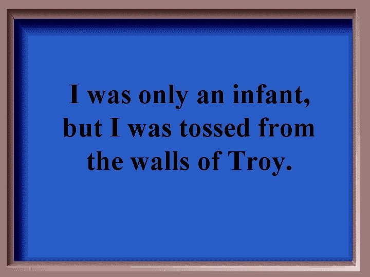 I was only an infant, but I was tossed from the walls of Troy.