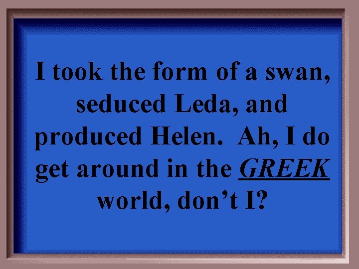 I took the form of a swan, seduced Leda, and produced Helen. Ah, I
