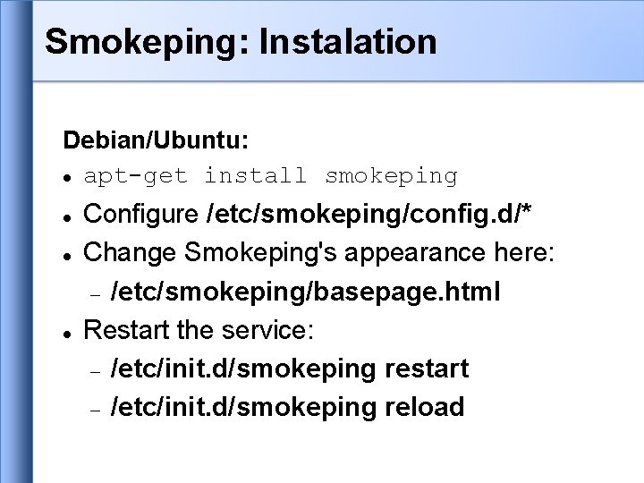 Smokeping: Instalation Debian/Ubuntu: apt-get install smokeping Configure /etc/smokeping/config. d/* Change Smokeping's appearance here: /etc/smokeping/basepage. Smokeping: Instalation Debian/Ubuntu: apt-get install smokeping Configure /etc/smokeping/config. d/* Change Smokeping's appearance here: /etc/smokeping/basepage.