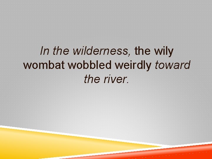 In the wilderness, the wily wombat wobbled weirdly toward the river. 