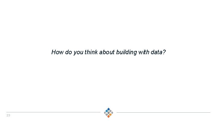 How do you think about building with data? 23 