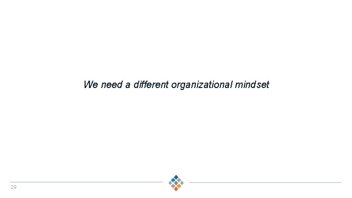 We need a different organizational mindset 29 