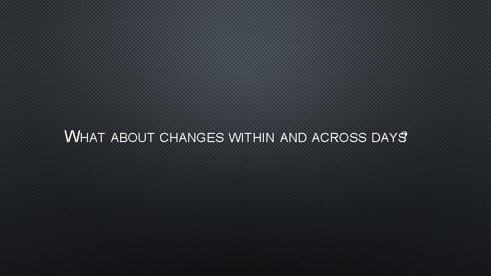 WHAT ABOUT CHANGES WITHIN AND ACROSS DAYS? 