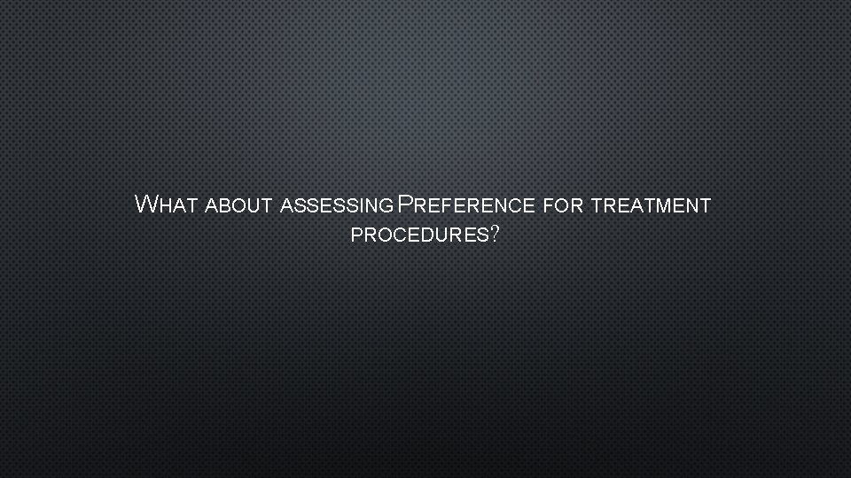 WHAT ABOUT ASSESSING PREFERENCE FOR TREATMENT PROCEDURES? 