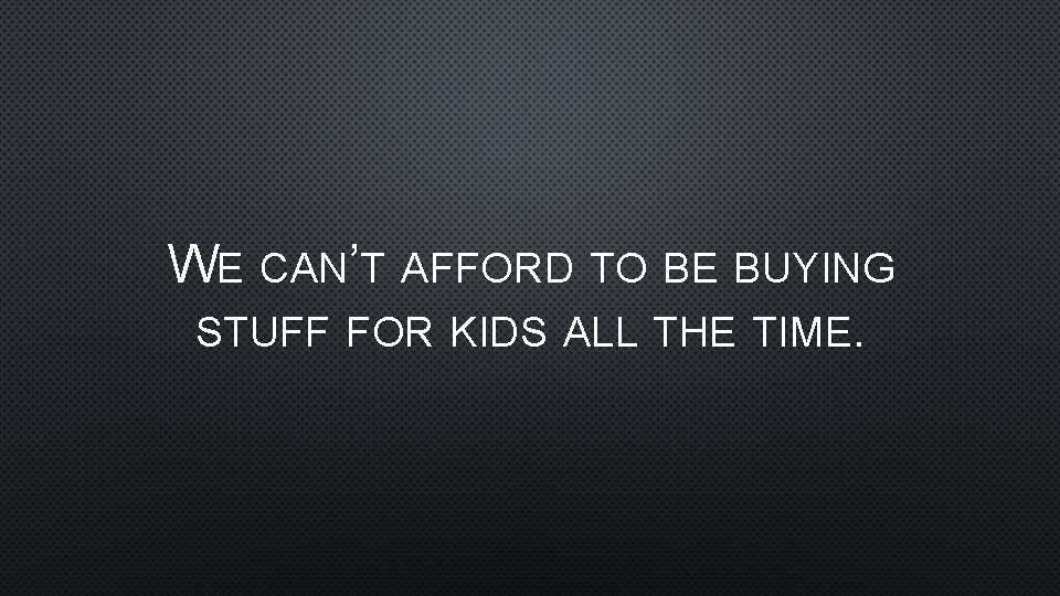 WE CAN’T AFFORD TO BE BUYING STUFF FOR KIDS ALL THE TIME. 