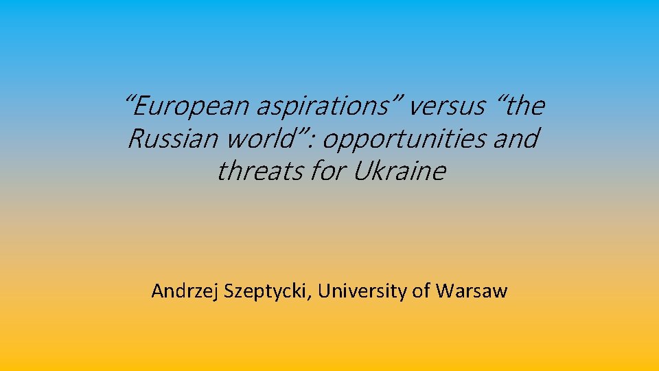“European aspirations” versus “the Russian world”: opportunities and threats for Ukraine Andrzej Szeptycki, University