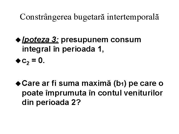 Constrângerea bugetară intertemporală u Ipoteza 3: presupunem consum integral în perioada 1, u c